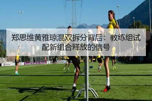 郑思维黄雅琼混双拆分背后：教练组试配新组合释放的信号