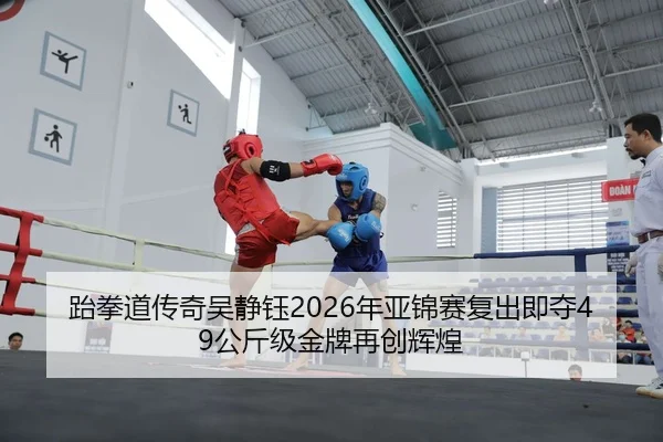 跆拳道传奇吴静钰2026年亚锦赛复出即夺49公斤级金牌再创辉煌